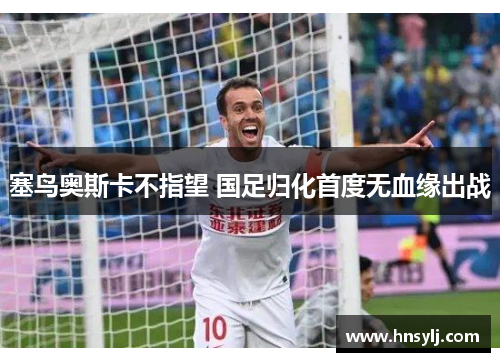 塞鸟奥斯卡不指望 国足归化首度无血缘出战