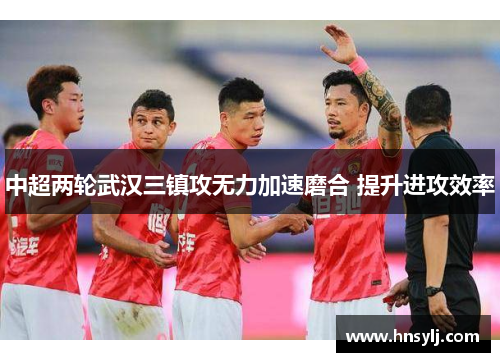 中超两轮武汉三镇攻无力加速磨合 提升进攻效率